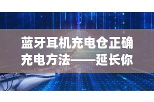 蓝牙耳机充电仓正确充电方法——延长你的无线聆听体验