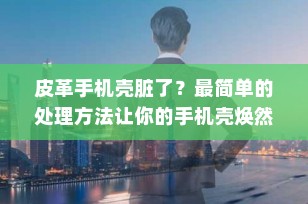 皮革手机壳脏了？最简单的处理方法让你的手机壳焕然一新！
