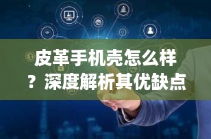 皮革手机壳怎么样？深度解析其优缺点与保养技巧