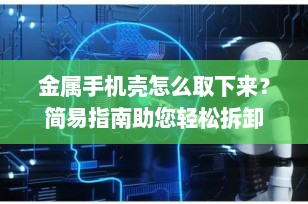 金属手机壳怎么取下来？简易指南助您轻松拆卸
