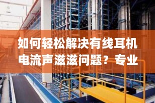 如何轻松解决有线耳机电流声滋滋问题？专业指南来帮你！