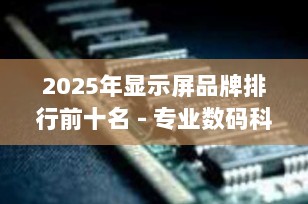 2025年显示屏品牌排行前十名 - 专业数码科技博主推荐