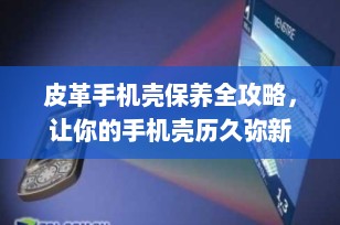 皮革手机壳保养全攻略，让你的手机壳历久弥新