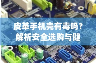 皮革手机壳有毒吗？解析安全选购与健康使用的要点