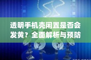 透明手机壳闲置是否会发黄？全面解析与预防技巧