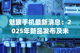 魅族手机最新消息：2025年新品发布及未来展望