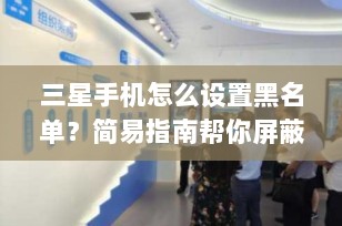 三星手机怎么设置黑名单？简易指南帮你屏蔽骚扰电话与短信