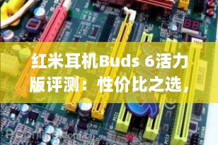 红米耳机Buds 6活力版评测：性价比之选，满足你的日常需求