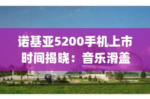 诺基亚5200手机上市时间揭晓：音乐滑盖手机的经典之作