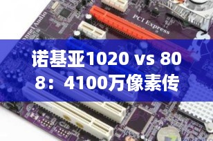 诺基亚1020 vs 808：4100万像素传奇对决，谁才是真正的拍照机皇？