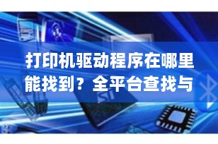 打印机驱动程序在哪里能找到？全平台查找与管理指南（2025最新版）