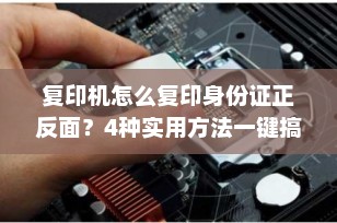 复印机怎么复印身份证正反面？4种实用方法一键搞定（2025最新指南）