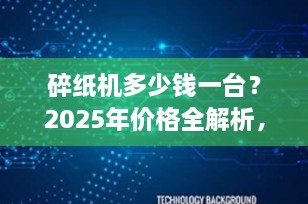 碎纸机多少钱一台？2025年价格全解析，家用/办公/工业机型选购指南