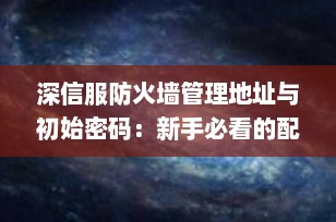 深信服防火墙管理地址与初始密码：新手必看的配置指南（2025年最新版）