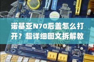 诺基亚N70后盖怎么打开？超详细图文拆解教程+实用注意事项（2025最新版）