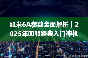 红米6A参数全面解析｜2025年回顾经典入门神机，配置、性能与用户体验深度评测