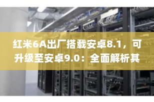 红米6A出厂搭载安卓8.1，可升级至安卓9.0：全面解析其系统版本与更新潜力